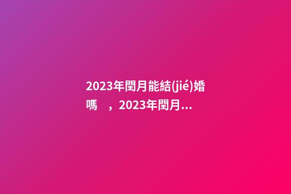 2023年閏月能結(jié)婚嗎，2023年閏月結(jié)婚有什么講究